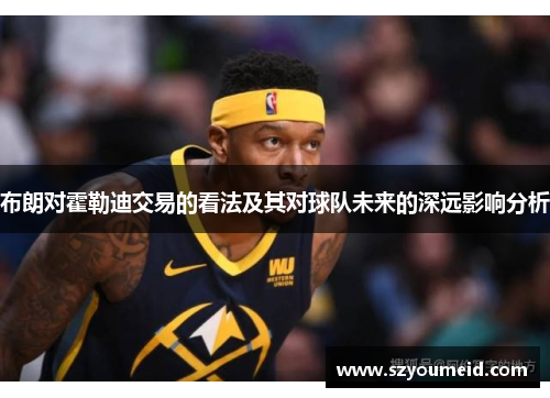 布朗对霍勒迪交易的看法及其对球队未来的深远影响分析 布朗对霍勒迪交易的看法及其对球队未来的深远影响分析